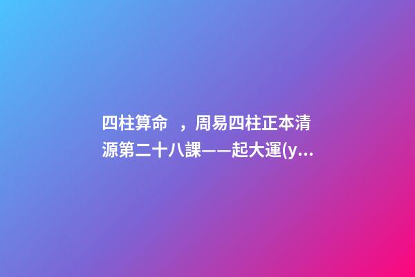 四柱算命，周易四柱正本清源第二十八課——起大運(yùn)